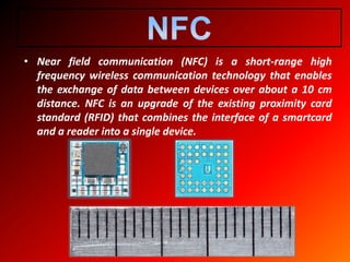 • Near field communication (NFC) is a short-range high
frequency wireless communication technology that enables
the exchange of data between devices over about a 10 cm
distance. NFC is an upgrade of the existing proximity card
standard (RFID) that combines the interface of a smartcard
and a reader into a single device.
 