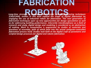 Long-time strength in Computer-Aided Design and Manufacturing techniques
(CAD/CAM), studies in this area expand the scope of digital fabrication by
engaging the use of industrial robots for fabrication. This next generation of
fabrication techniques open up new opportunities for design speculation as well
as for addressing building performance. Inherently interdisciplinary as a field of
research and study, digital design and modeling is considered as an abstraction
of making. Work in computation is augmented by studies of materials and
questions of assembly, both of which feed into the actual computer-controlled
fabrication process itself. Studies look both at the digital craft of parametric and
scripted design processes for digital and robotic fabrication
 