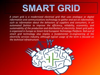 A smart grid is a modernized electrical grid that uses analogue or digital
information and communications technology to gather and act on information,
such as information about the behaviors of suppliers and consumers, in an
automated fashion to improve the efficiency, reliability, economics, and
sustainability of the production and distribution of electricity. Smart grid policy
is organized in Europe as Smart Grid European Technology Platform. Roll-out of
smart grid technology also implies a fundamental re-engineering of the
electricity services industry, although typical usage of the term is focused on
the technical infrastructure.
 