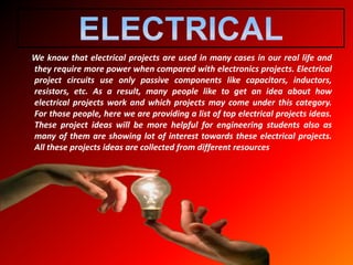 We know that electrical projects are used in many cases in our real life and
they require more power when compared with electronics projects. Electrical
project circuits use only passive components like capacitors, inductors,
resistors, etc. As a result, many people like to get an idea about how
electrical projects work and which projects may come under this category.
For those people, here we are providing a list of top electrical projects ideas.
These project ideas will be more helpful for engineering students also as
many of them are showing lot of interest towards these electrical projects.
All these projects ideas are collected from different resources
 