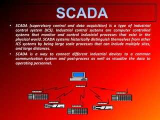 • SCADA (supervisory control and data acquisition) is a type of industrial
control system (ICS). Industrial control systems are computer controlled
systems that monitor and control industrial processes that exist in the
physical world. SCADA systems historically distinguish themselves from other
ICS systems by being large scale processes that can include multiple sites,
and large distances.
• SCADA is a way to connect different industrial devices to a common
communication system and post-process as well as visualize the data to
operating personnel.
 