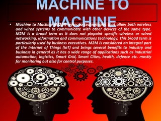 • Machine to Machine (M2M) refers to technologies that allow both wireless
and wired systems to communicate with other devices of the same type.
M2M is a broad term as it does not pinpoint specific wireless or wired
networking, information and communications technology. This broad term is
particularly used by business executives. M2M is considered an integral part
of the Internet of Things (IoT) and brings several benefits to industry and
business in general as it has a wide range of applications such as industrial
automation, logistics, Smart Grid, Smart Cities, health, defence etc. mostly
for monitoring but also for control purposes.
 