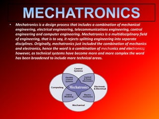 • Mechatronics is a design process that includes a combination of mechanical
engineering, electrical engineering, telecommunications engineering, control
engineering and computer engineering. Mechatronics is a multidisciplinary field
of engineering, that is to say, it rejects splitting engineering into separate
disciplines. Originally, mechatronics just included the combination of mechanics
and electronics, hence the word is a combination of mechanics and electronics;
however, as technical systems have become more and more complex the word
has been broadened to include more technical areas.
 