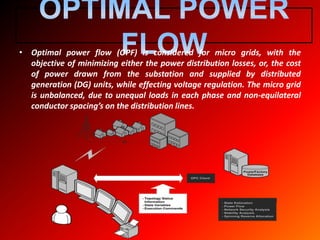 • Optimal power flow (OPF) is considered for micro grids, with the
objective of minimizing either the power distribution losses, or, the cost
of power drawn from the substation and supplied by distributed
generation (DG) units, while effecting voltage regulation. The micro grid
is unbalanced, due to unequal loads in each phase and non-equilateral
conductor spacing’s on the distribution lines.
 