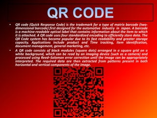 • QR code (Quick Response Code) is the trademark for a type of matrix barcode (two-
dimensional barcode) first designed for the automotive industry in Japan. A barcode
is a machine-readable optical label that contains information about the item to which
it is attached. A QR code uses four standardized encoding to efficiently store data. The
QR Code system has become popular due to its fast readability and greater storage
capacity. Applications include product and Time tracking, item identification,
document management, general marketing, etc.
• A QR code consists of black modules (square dots) arranged in a square grid on a
white background, which can be read by an imaging device (such as a camera) and
processed using Reed–Solomon error correction until the image can be appropriately
interpreted. The required data are then extracted from patterns present in both
horizontal and vertical components of the image.
 