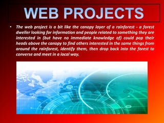 • The web project is a bit like the canopy layer of a rainforest - a forest
dweller looking for information and people related to something they are
interested in (but have no immediate knowledge of) could pop their
heads above the canopy to find others interested in the same things from
around the rainforest, identify them, then drop back into the forest to
converse and meet in a local way.
 