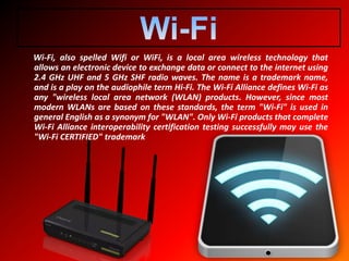 Wi-Fi, also spelled Wifi or WiFi, is a local area wireless technology that
allows an electronic device to exchange data or connect to the internet using
2.4 GHz UHF and 5 GHz SHF radio waves. The name is a trademark name,
and is a play on the audiophile term Hi-Fi. The Wi-Fi Alliance defines Wi-Fi as
any "wireless local area network (WLAN) products. However, since most
modern WLANs are based on these standards, the term "Wi-Fi" is used in
general English as a synonym for "WLAN". Only Wi-Fi products that complete
Wi-Fi Alliance interoperability certification testing successfully may use the
"Wi-Fi CERTIFIED" trademark
 