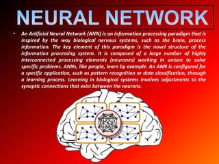 • An Artificial Neural Network (ANN) is an information processing paradigm that is
inspired by the way biological nervous systems, such as the brain, process
information. The key element of this paradigm is the novel structure of the
information processing system. It is composed of a large number of highly
interconnected processing elements (neurones) working in unison to solve
specific problems. ANNs, like people, learn by example. An ANN is configured for
a specific application, such as pattern recognition or data classification, through
a learning process. Learning in biological systems involves adjustments to the
synaptic connections that exist between the neurons.
 