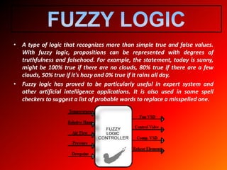 • A type of logic that recognizes more than simple true and false values.
With fuzzy logic, propositions can be represented with degrees of
truthfulness and falsehood. For example, the statement, today is sunny,
might be 100% true if there are no clouds, 80% true if there are a few
clouds, 50% true if it's hazy and 0% true if it rains all day.
• Fuzzy logic has proved to be particularly useful in expert system and
other artificial intelligence applications. It is also used in some spell
checkers to suggest a list of probable words to replace a misspelled one.
 