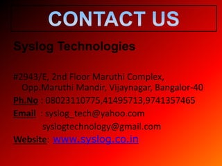 Syslog Technologies
#2943/E, 2nd Floor Maruthi Complex,
Opp.Maruthi Mandir, Vijaynagar, Bangalor-40
Ph.No : 08023110775,41495713,9741357465
Email : syslog_tech@yahoo.com
syslogtechnology@gmail.com
Website: www.syslog.co.in
 