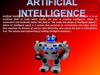 Artificial Intelligence (AI) is the intelligence exhibited by machines or software. It is an
academic field of study which studies the goal of creating intelligence. Major AI
researchers and textbooks define this field as "the study and design of intelligent agents",
where an intelligent agent is a system that perceives its environment and takes actions
that maximize its chances of success. John McCarthy, who coined the term in 1955,defines
it as "the science and engineering of making intelligent machines".
 