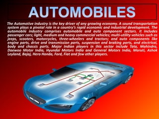 The Automotive industry is the key driver of any growing economy. A sound transportation
system plays a pivotal role in a country’s rapid economic and industrial development. The
automobile industry comprises automobile and auto component sectors. It includes
passenger cars; light, medium and heavy commercial vehicles; multi-utility vehicles such as
jeeps, scooters, motorcycles, three-wheelers and tractors; and auto components like
engine parts, drive and transmission parts, suspension and braking parts, and electrical,
body and chassis parts. Major Indian players in this sector include Tata, Mahindra,
Daewoo Motor India, Hyundai Motors India and General Motors India, Maruti, Ashok
Leyland, Bajaj, Hero Honda, Ford, Fiat and few other players.
 