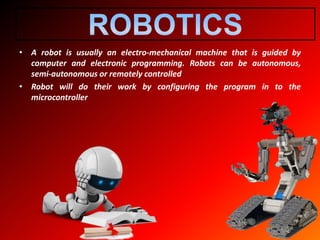 • A robot is usually an electro-mechanical machine that is guided by
computer and electronic programming. Robots can be autonomous,
semi-autonomous or remotely controlled
• Robot will do their work by configuring the program in to the
microcontroller
 