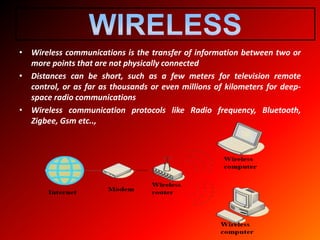 • Wireless communications is the transfer of information between two or
more points that are not physically connected
• Distances can be short, such as a few meters for television remote
control, or as far as thousands or even millions of kilometers for deep-
space radio communications
• Wireless communication protocols like Radio frequency, Bluetooth,
Zigbee, Gsm etc..,
 
