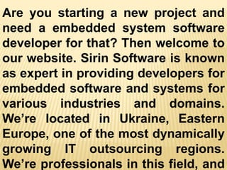 Are you starting a new project and
need a embedded system software
developer for that? Then welcome to
our website. Sirin Software is known
as expert in providing developers for
embedded software and systems for
various industries and domains.
We’re located in Ukraine, Eastern
Europe, one of the most dynamically
growing IT outsourcing regions.
We’re professionals in this field, and
 
