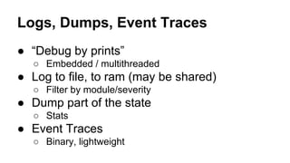 Logs, Dumps, Event Traces
● “Debug by prints”
○ Embedded / multithreaded
● Log to file, to ram (may be shared)
○ Filter by module/severity
● Dump part of the state
○ Stats
● Event Traces
○ Binary, lightweight
 
