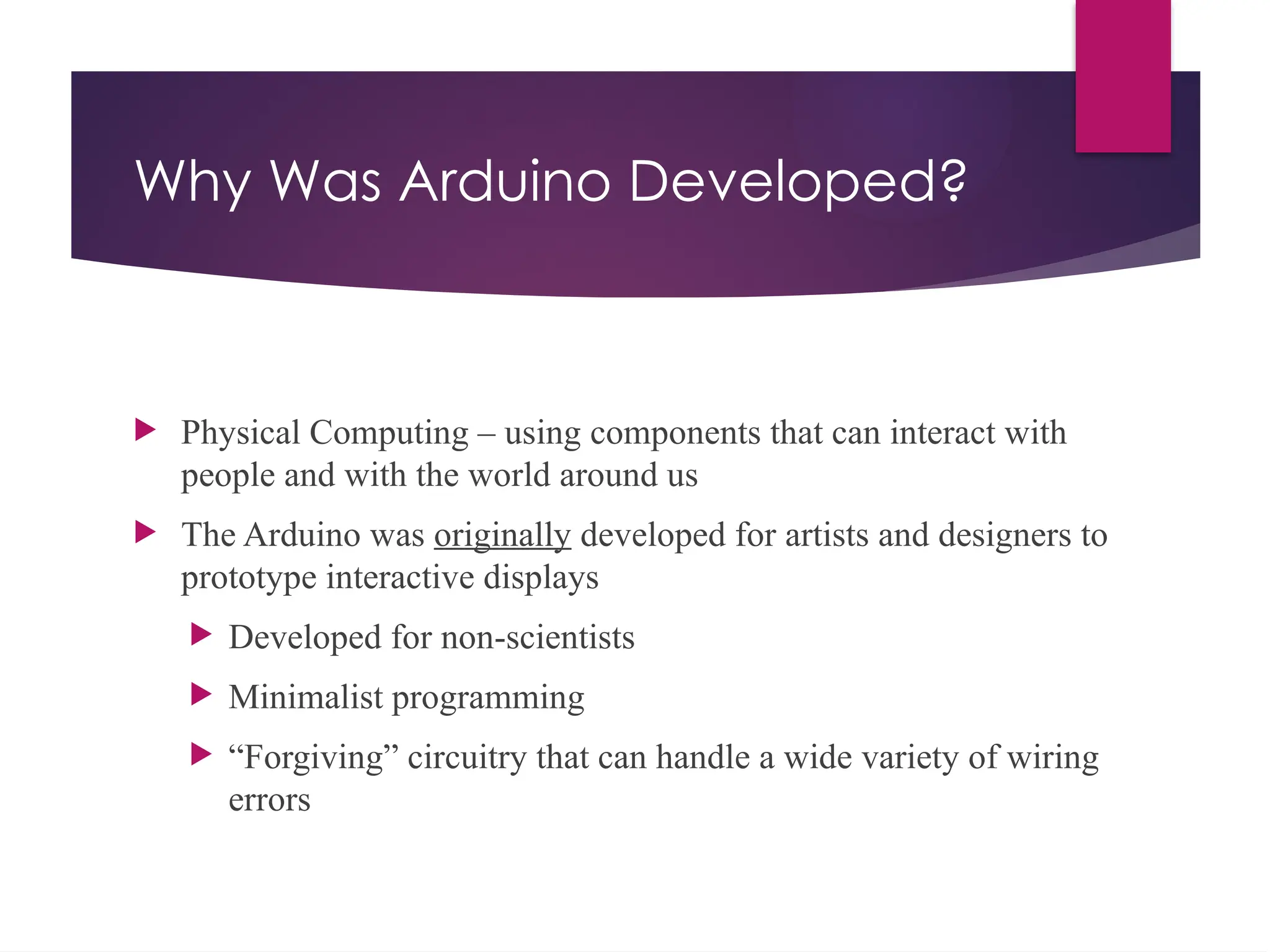 Why Was Arduino Developed?
 Physical Computing – using components that can interact with
people and with the world around us
 The Arduino was originally developed for artists and designers to
prototype interactive displays
 Developed for non-scientists
 Minimalist programming
 “Forgiving” circuitry that can handle a wide variety of wiring
errors
 