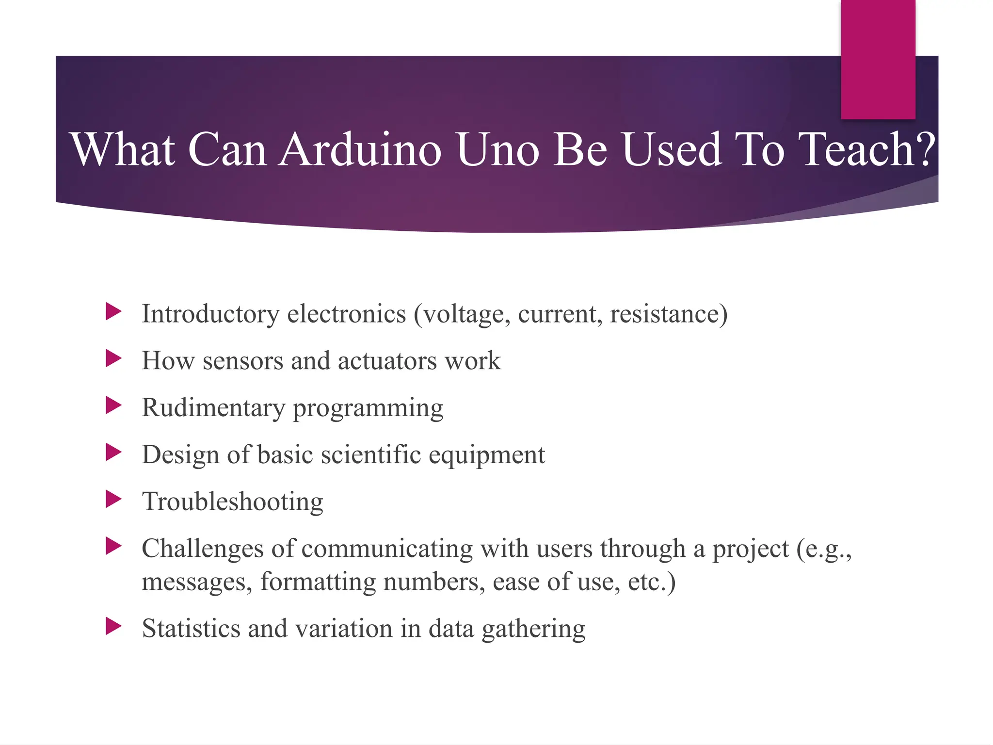 What Can Arduino Uno Be Used To Teach?
 Introductory electronics (voltage, current, resistance)
 How sensors and actuators work
 Rudimentary programming
 Design of basic scientific equipment
 Troubleshooting
 Challenges of communicating with users through a project (e.g.,
messages, formatting numbers, ease of use, etc.)
 Statistics and variation in data gathering
 