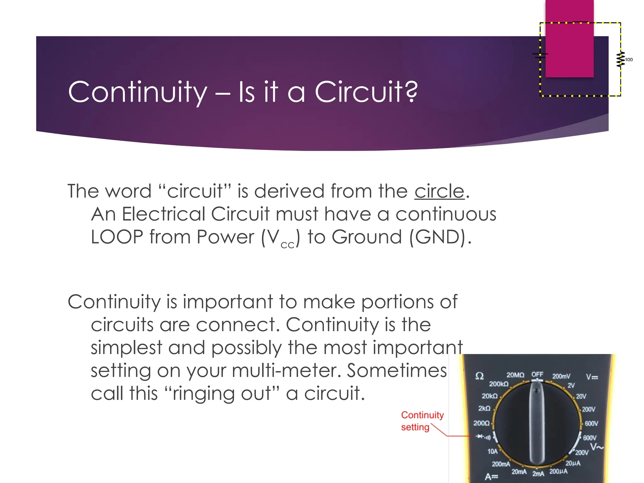 Continuity – Is it a Circuit?
The word “circuit” is derived from the circle.
An Electrical Circuit must have a continuous
LOOP from Power (Vcc) to Ground (GND).
Continuity is important to make portions of
circuits are connect. Continuity is the
simplest and possibly the most important
setting on your multi-meter. Sometimes we
call this “ringing out” a circuit.
 