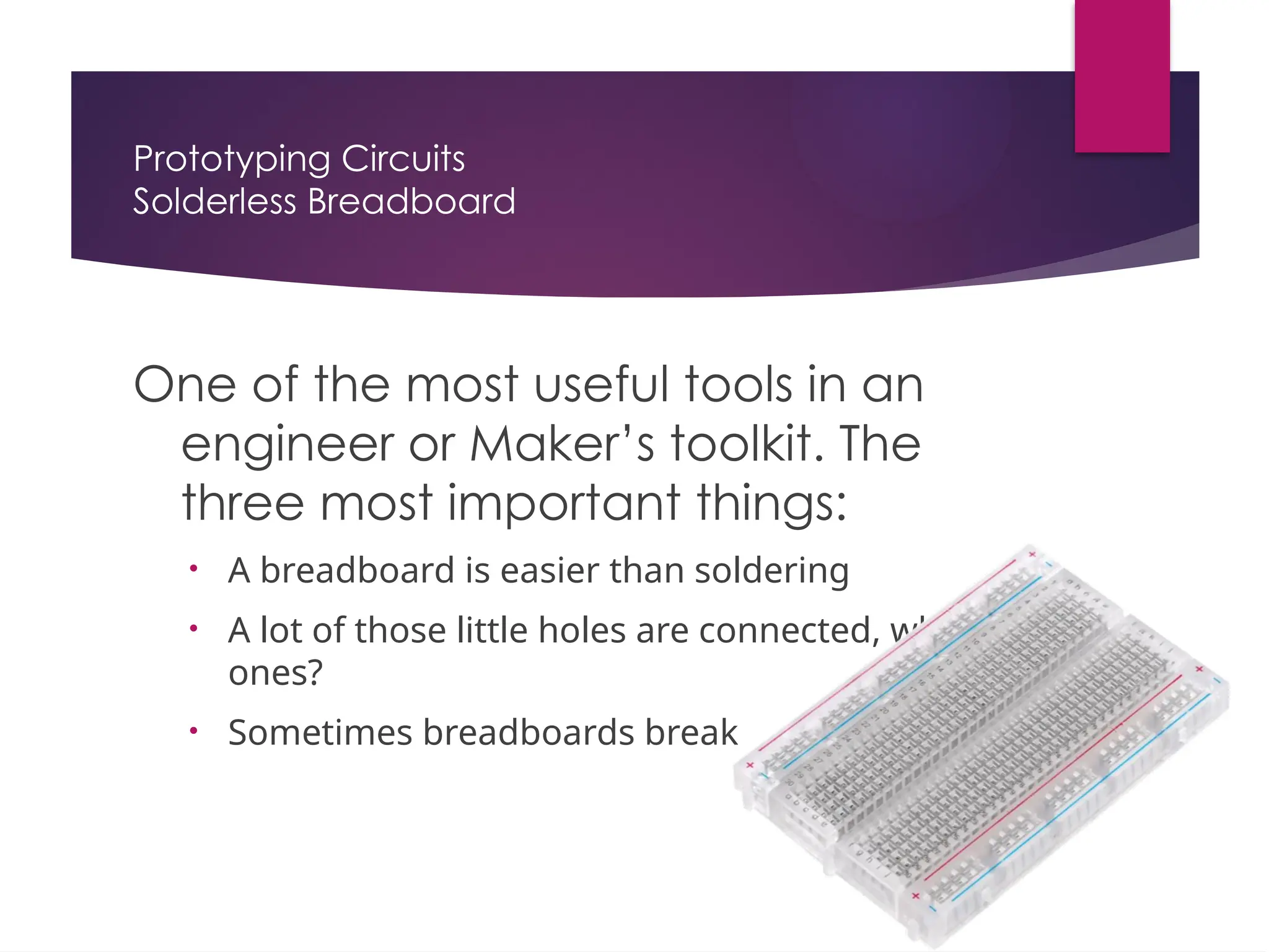 Prototyping Circuits
Solderless Breadboard
One of the most useful tools in an
engineer or Maker’s toolkit. The
three most important things:
• A breadboard is easier than soldering
• A lot of those little holes are connected, which
ones?
• Sometimes breadboards break
 