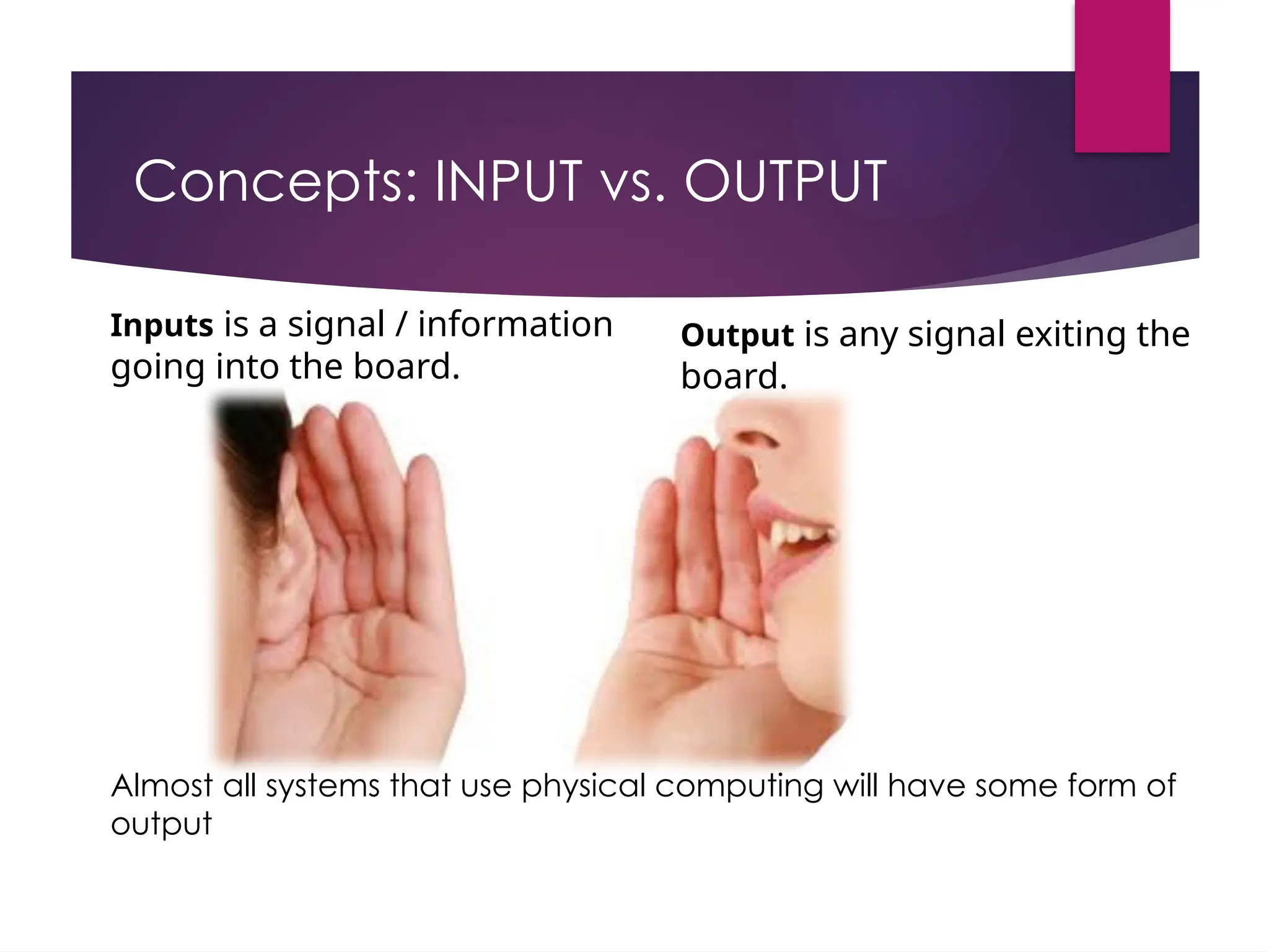 Concepts: INPUT vs. OUTPUT
Inputs is a signal / information
going into the board.
Output is any signal exiting the
board.
Almost all systems that use physical computing will have some form of
output
 