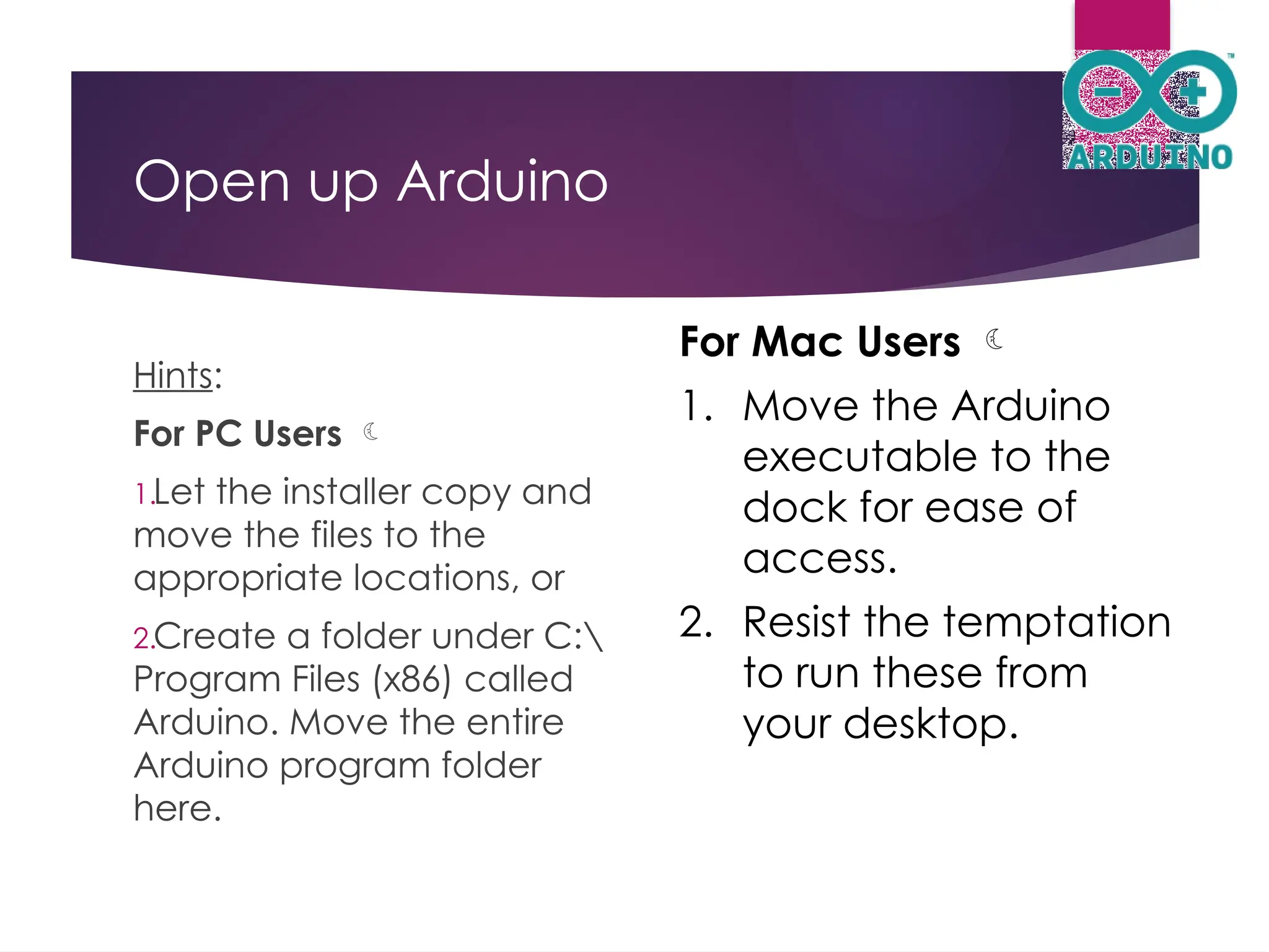 Open up Arduino
Hints:
For PC Users 
1.Let the installer copy and
move the files to the
appropriate locations, or
2.Create a folder under C:
Program Files (x86) called
Arduino. Move the entire
Arduino program folder
here.
For Mac Users 
1. Move the Arduino
executable to the
dock for ease of
access.
2. Resist the temptation
to run these from
your desktop.
 