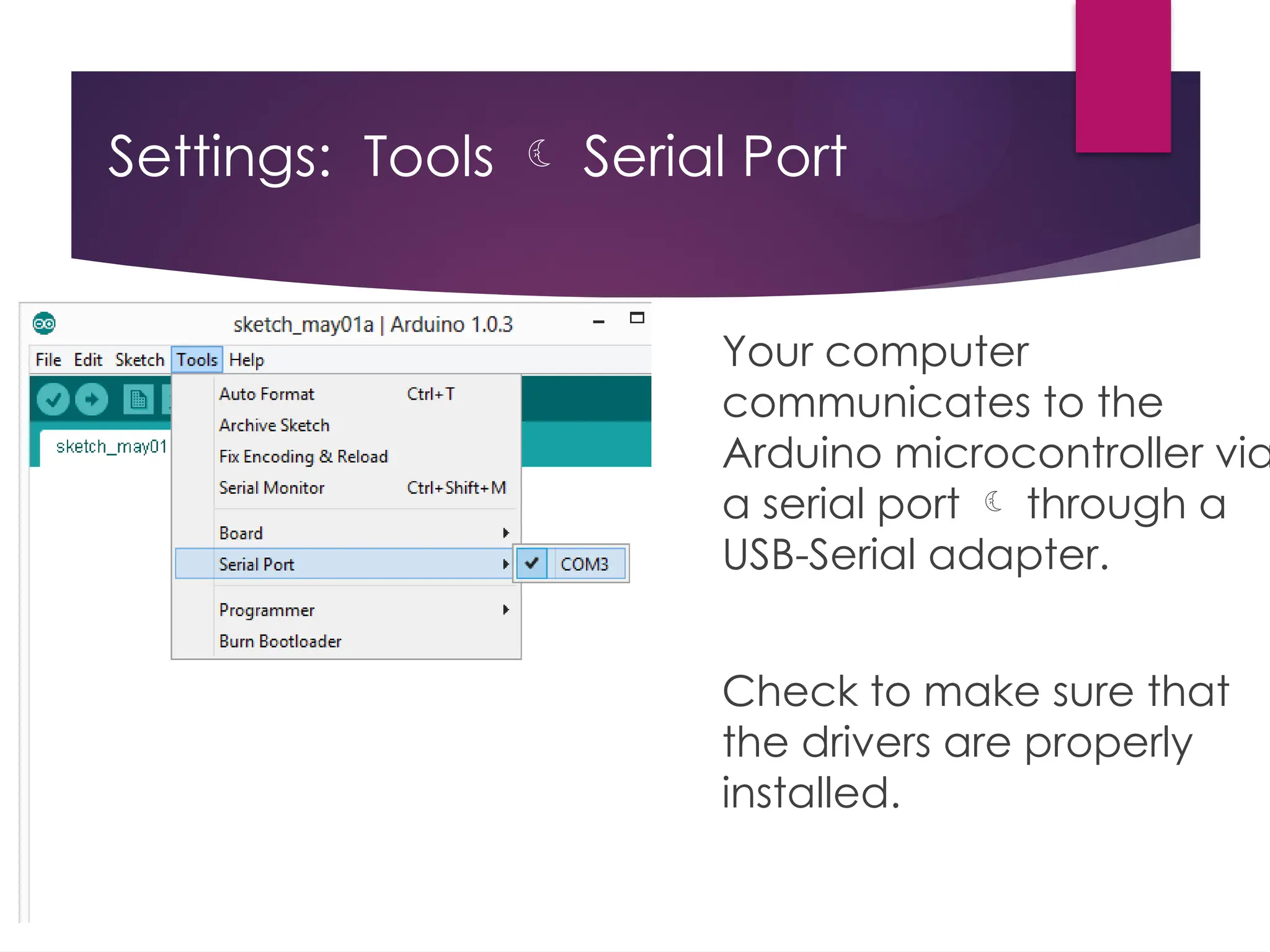 Settings: Tools  Serial Port
Your computer
communicates to the
Arduino microcontroller via
a serial port  through a
USB-Serial adapter.
Check to make sure that
the drivers are properly
installed.
 