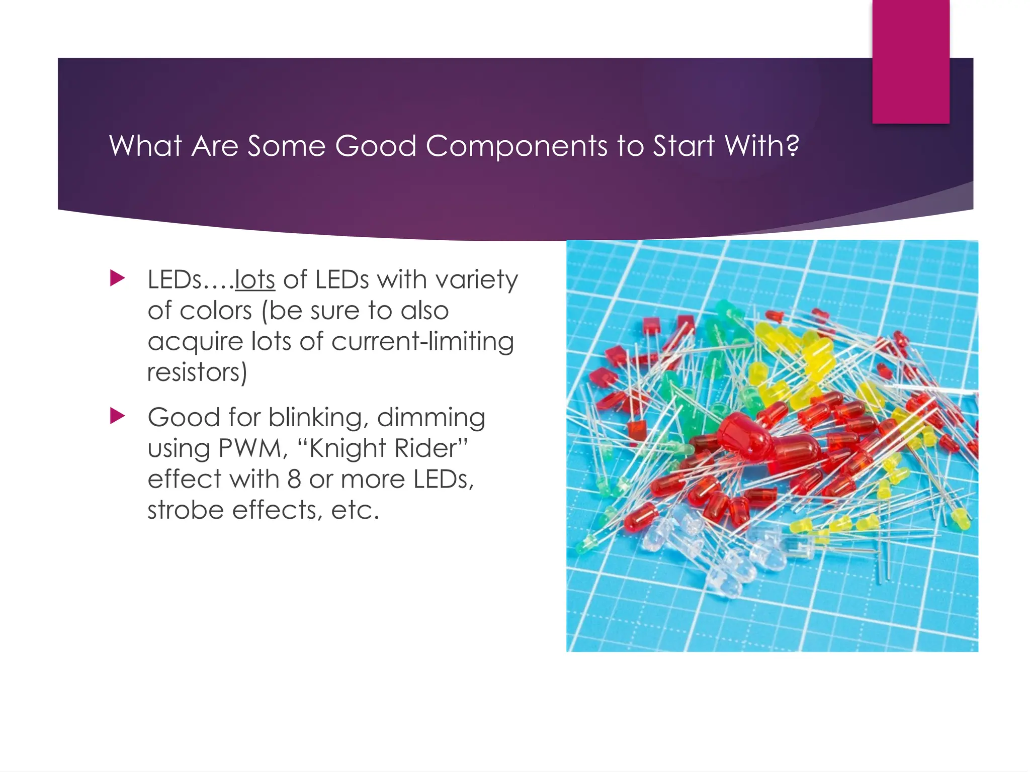 What Are Some Good Components to Start With?
 LEDs….lots of LEDs with variety
of colors (be sure to also
acquire lots of current-limiting
resistors)
 Good for blinking, dimming
using PWM, “Knight Rider”
effect with 8 or more LEDs,
strobe effects, etc.
 