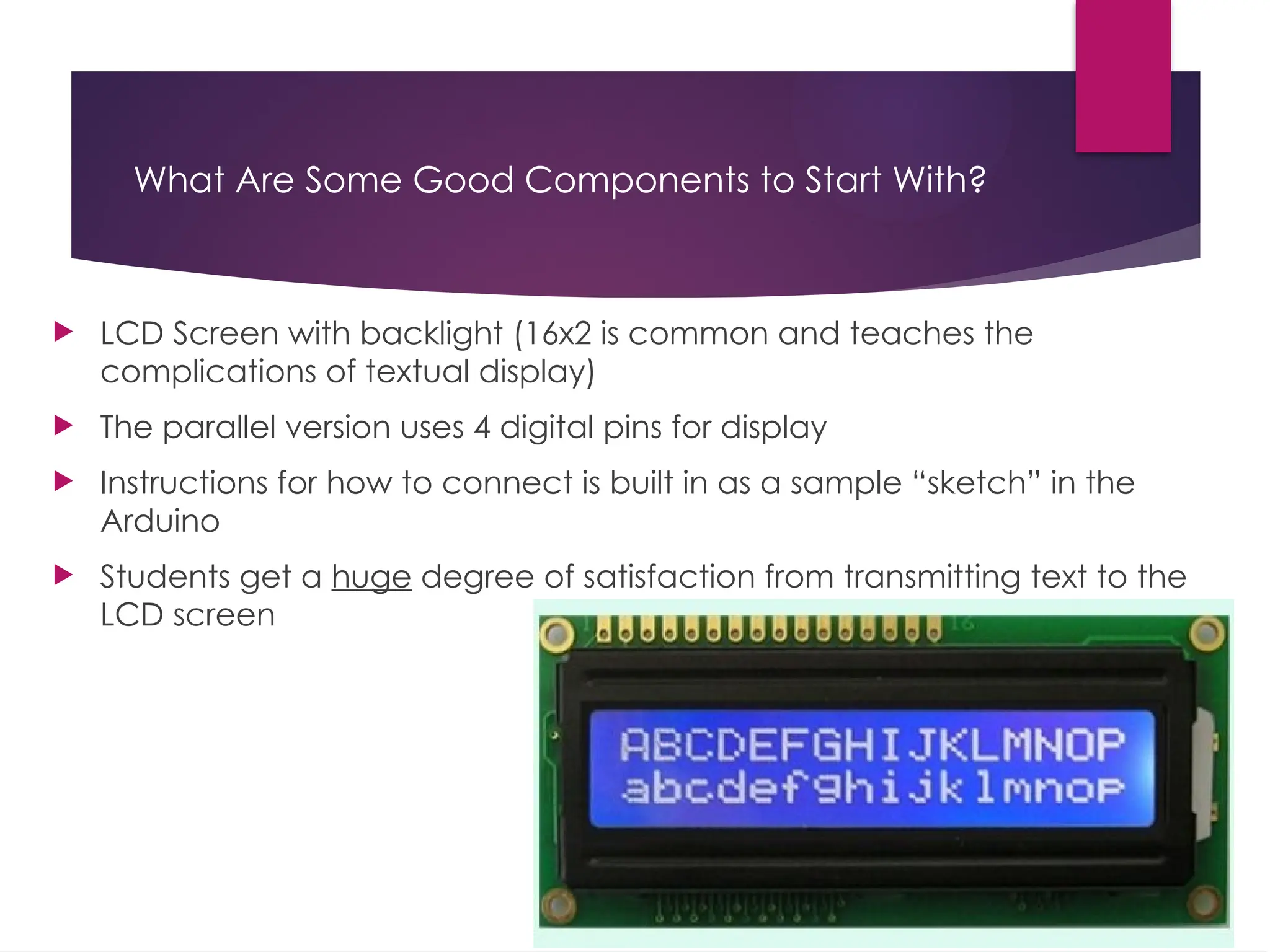 What Are Some Good Components to Start With?
 LCD Screen with backlight (16x2 is common and teaches the
complications of textual display)
 The parallel version uses 4 digital pins for display
 Instructions for how to connect is built in as a sample “sketch” in the
Arduino
 Students get a huge degree of satisfaction from transmitting text to the
LCD screen
 