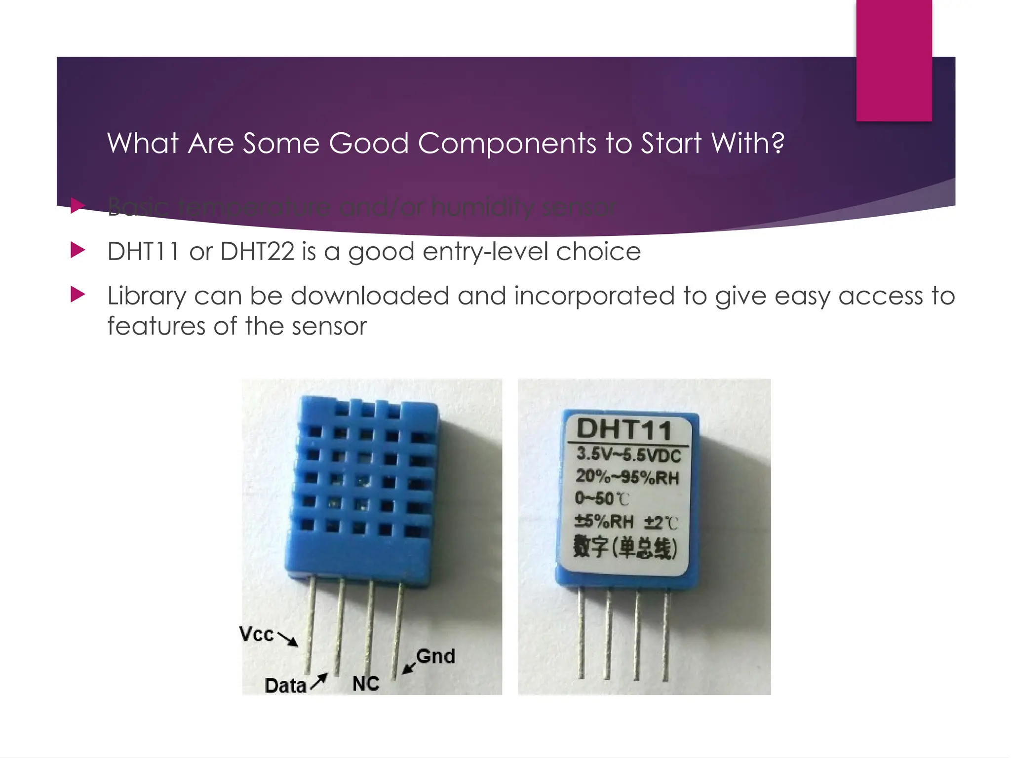 What Are Some Good Components to Start With?
 Basic temperature and/or humidity sensor
 DHT11 or DHT22 is a good entry-level choice
 Library can be downloaded and incorporated to give easy access to
features of the sensor
 