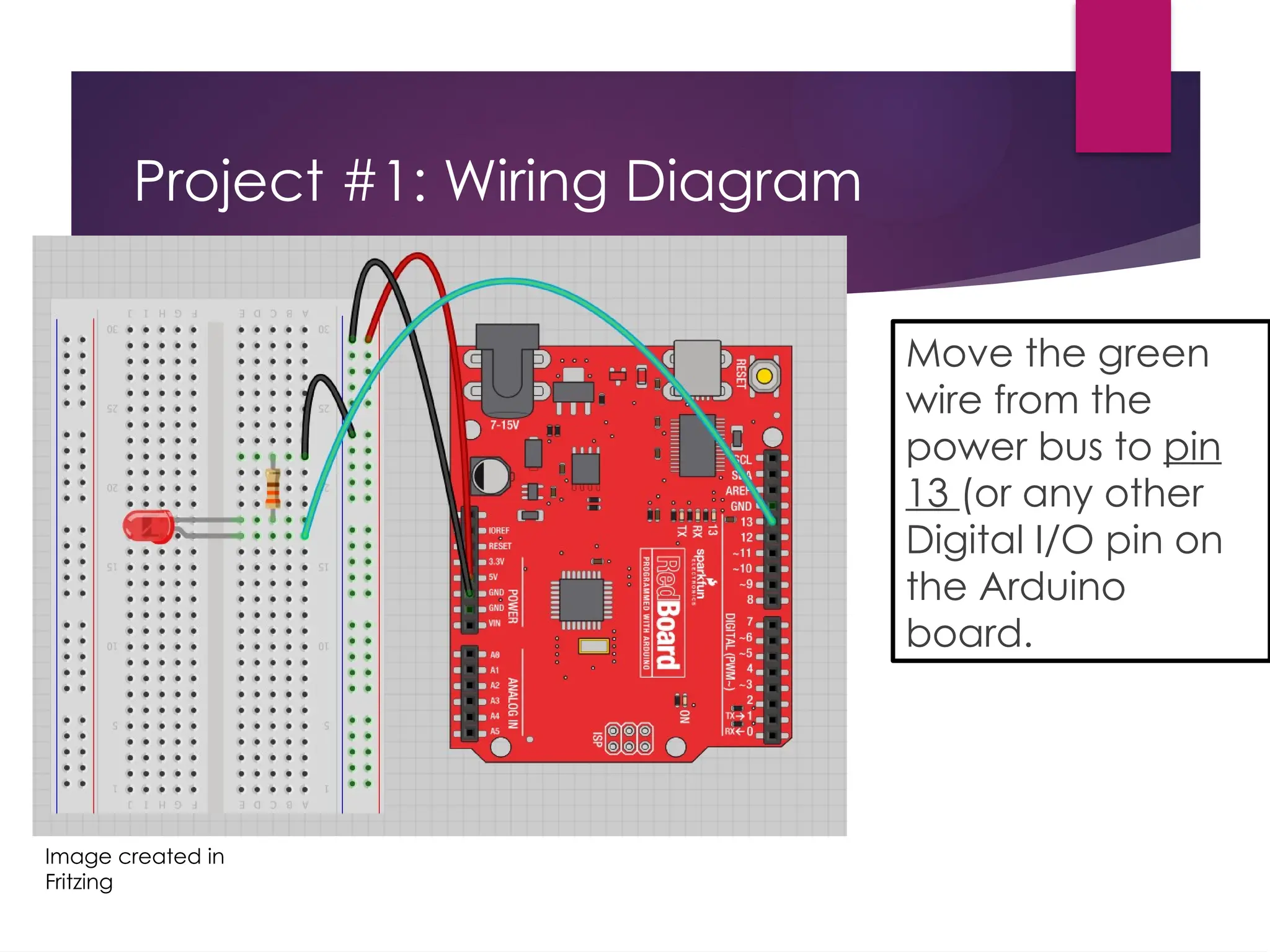 Project #1: Wiring Diagram
Move the green
wire from the
power bus to pin
13 (or any other
Digital I/O pin on
the Arduino
board.
Image created in
Fritzing
 
