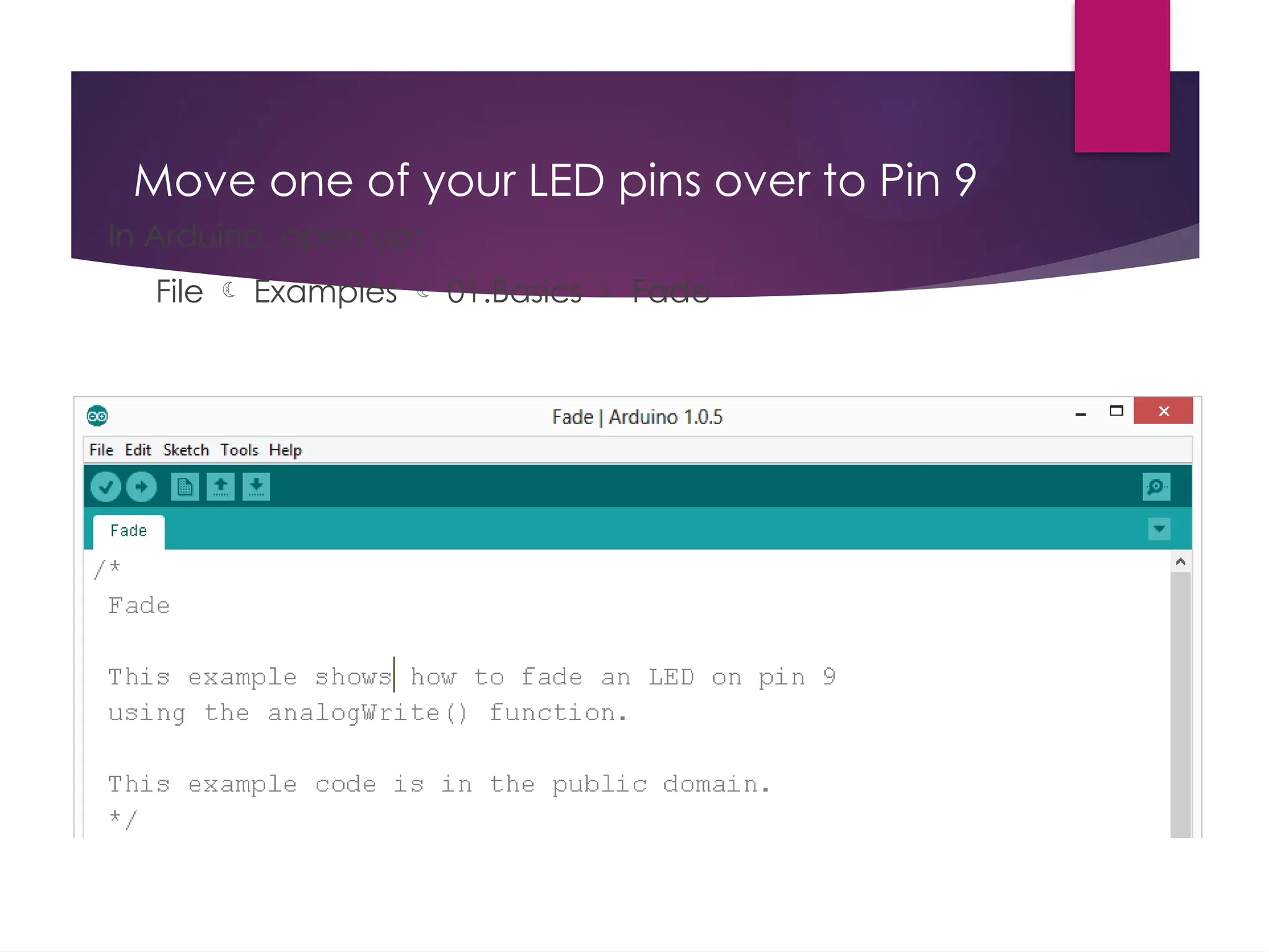 Move one of your LED pins over to Pin 9
In Arduino, open up:
File  Examples  01.Basics  Fade
 