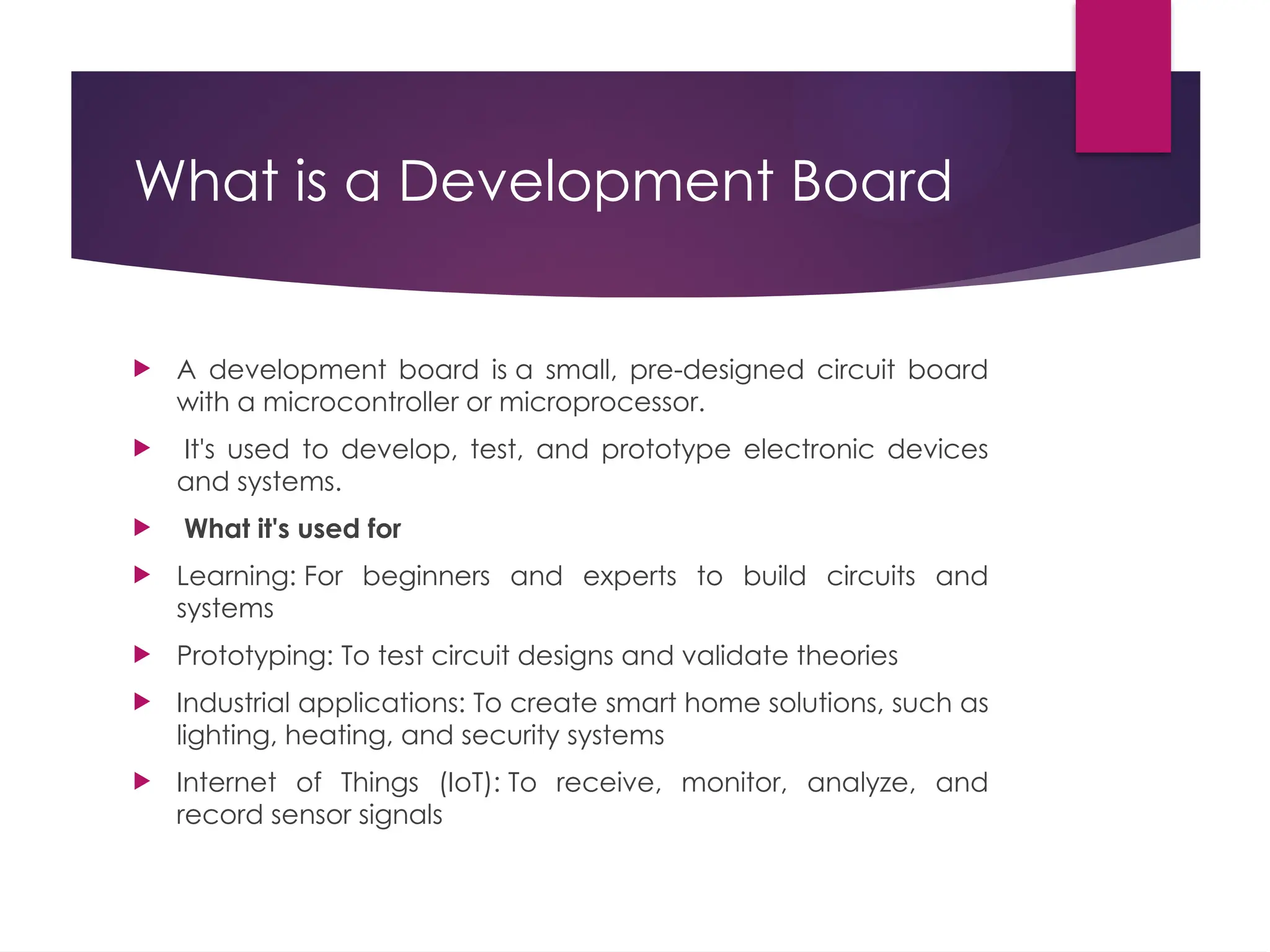 What is a Development Board
 A development board is a small, pre-designed circuit board
with a microcontroller or microprocessor.
 It's used to develop, test, and prototype electronic devices
and systems.
 What it's used for
 Learning: For beginners and experts to build circuits and
systems
 Prototyping: To test circuit designs and validate theories
 Industrial applications: To create smart home solutions, such as
lighting, heating, and security systems
 Internet of Things (IoT): To receive, monitor, analyze, and
record sensor signals
 