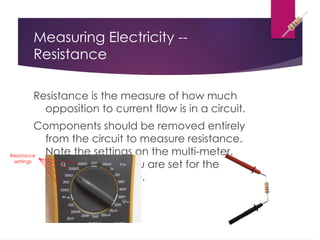 Measuring Electricity --
Resistance
Resistance is the measure of how much
opposition to current flow is in a circuit.
Components should be removed entirely
from the circuit to measure resistance.
Note the settings on the multi-meter.
Make sure that you are set for the
appropriate range.
Resistance
settings
 