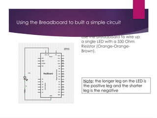 Using the Breadboard to built a simple circuit
Use the breadboard to wire up
a single LED with a 330 Ohm
Resistor (Orange-Orange-
Brown).
Note: the longer leg on the LED is
the positive leg and the shorter
leg is the negative
 