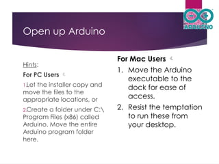 Open up Arduino
Hints:
For PC Users 
1.Let the installer copy and
move the files to the
appropriate locations, or
2.Create a folder under C:
Program Files (x86) called
Arduino. Move the entire
Arduino program folder
here.
For Mac Users 
1. Move the Arduino
executable to the
dock for ease of
access.
2. Resist the temptation
to run these from
your desktop.
 