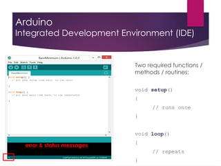 Arduino
Integrated Development Environment (IDE)
Two required functions /
methods / routines:
void setup()
{
// runs once
}
void loop()
{
// repeats
}
error & status messages
 
