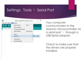Settings: Tools  Serial Port
Your computer
communicates to the
Arduino microcontroller via
a serial port  through a
USB-Serial adapter.
Check to make sure that
the drivers are properly
installed.
 