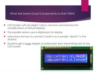 What Are Some Good Components to Start With?
 LCD Screen with backlight (16x2 is common and teaches the
complications of textual display)
 The parallel version uses 4 digital pins for display
 Instructions for how to connect is built in as a sample “sketch” in the
Arduino
 Students get a huge degree of satisfaction from transmitting text to the
LCD screen
 