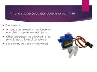 What Are Some Good Components to Start With?
 Small servos
 Arduino can be used to position servo
at a given angle for use in projects.
 Other sensors can be attached to the
servo to add a layer of complexity
 Servo library included in Arduino IDE
 