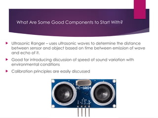 What Are Some Good Components to Start With?
 Ultrasonic Ranger – uses ultrasonic waves to determine the distance
between sensor and object based on time between emission of wave
and echo of it.
 Good for introducing discussion of speed of sound variation with
environmental conditions
 Calibration principles are easily discussed
 