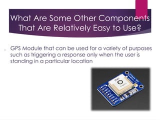 What Are Some Other Components
That Are Relatively Easy to Use?
 GPS Module that can be used for a variety of purposes
such as triggering a response only when the user is
standing in a particular location
 