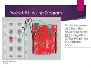 Project #1: Wiring Diagram
Move the green
wire from the
power bus to pin
13 (or any other
Digital I/O pin on
the Arduino
board.
Image created in
Fritzing
 
