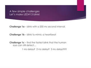 A few simple challenges
Let’s make LED#13 blink!
Challenge 1a – blink with a 200 ms second interval.
Challenge 1b – blink to mimic a heartbeat
Challenge 1c – find the fastest blink that the human
eye can still detect…
1 ms delay? 2 ms delay? 3 ms delay???
 