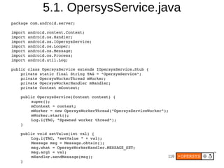 5.1. OpersysService.java
package com.android.server;

import android.content.Context;
import android.os.Handler;
import android.os.IOpersysService;
import android.os.Looper;
import android.os.Message;
import android.os.Process;
import android.util.Log;

public class OpersysService extends IOpersysService.Stub {
    private static final String TAG = "OpersysService";
    private OpersysWorkerThread mWorker;
    private OpersysWorkerHandler mHandler;
    private Context mContext;

    public OpersysService(Context context) {
        super();
        mContext = context;
        mWorker = new OpersysWorkerThread("OpersysServiceWorker");
        mWorker.start();
        Log.i(TAG, "Spawned worker thread");
    }

    public void setValue(int val) {
        Log.i(TAG, "setValue " + val);
        Message msg = Message.obtain();
        msg.what = OpersysWorkerHandler.MESSAGE_SET;
        msg.arg1 = val;
        mHandler.sendMessage(msg);                               119
    }
 