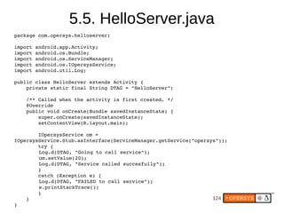 5.5. HelloServer.java
package com.opersys.helloserver;

import android.app.Activity;
import android.os.Bundle;
import android.os.ServiceManager;
import android.os.IOpersysService;
import android.util.Log;

public class HelloServer extends Activity {
    private static final String DTAG = "HelloServer";

    /** Called when the activity is first created. */
    @Override
    public void onCreate(Bundle savedInstanceState) {
        super.onCreate(savedInstanceState);
        setContentView(R.layout.main);
        
        IOpersysService om = 
IOpersysService.Stub.asInterface(ServiceManager.getService("opersys"));
        try {
        Log.d(DTAG, "Going to call service");
        om.setValue(20);
        Log.d(DTAG, "Service called succesfully");
        }
        catch (Exception e) {
        Log.d(DTAG, "FAILED to call service");
        e.printStackTrace();
        }
    }                                                             124
}
 