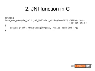 2. JNI function in C
jstring
Java_com_example_hellojni_HelloJni_stringFromJNI( JNIEnv* env,
                                                  jobject thiz )
{
    return (*env)­>NewStringUTF(env, "Hello from JNI !");
}




                                                   128
 