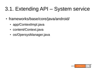 3.1. Extending API – System service
●   frameworks/base/core/java/android/
    ●   app/ContextImpl.java
    ●   content/Context.java
    ●   os/OpersysManager.java




                                         133
 