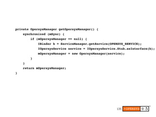     private OpersysManager getOpersysManager() {
        synchronized (mSync) {
            if (mOpersysManager == null) {
                IBinder b = ServiceManager.getService(OPERSYS_SERVICE);
                IOpersysService service = IOpersysService.Stub.asInterface(b);
                mOpersysManager = new OpersysManager(service);
            }
        }
        return mOpersysManager;
    }




                                                         135
 