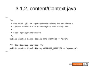 3.1.2. content/Context.java
...
    /**
     * Use with {@link #getSystemService} to retrieve a
     * {@link android.nfc.NfcManager} for using NFC.
     *
     * @see #getSystemService
     */
    public static final String NFC_SERVICE = "nfc";

    /** The Opersys service **/
    public static final String OPERSYS_SERVICE = "opersys";
...




                                                   136
 